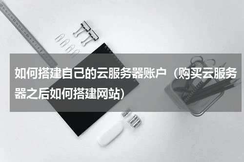 如何搭建自己的云服务器账户（购买云服务器之后如何搭建网站）
