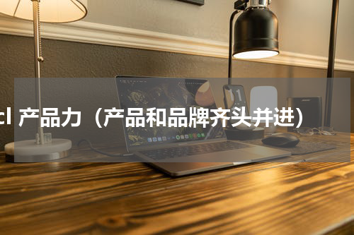 tcl 产品力（产品和品牌齐头并进）