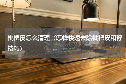 枇杷皮怎么清理（怎样快速去除枇杷皮和籽技巧）