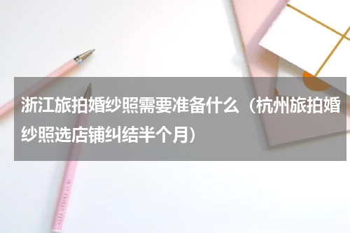 浙江旅拍婚纱照需要准备什么（杭州旅拍婚纱照选店铺纠结半个月）
