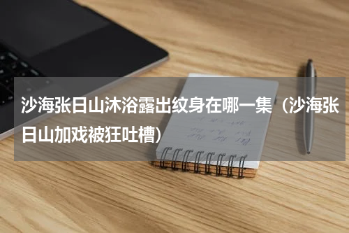 沙海张日山沐浴露出纹身在哪一集（沙海张日山加戏被狂吐槽）