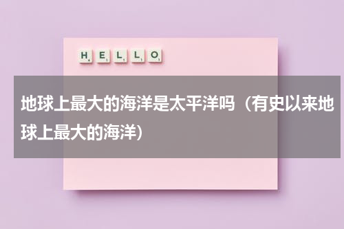 地球上最大的海洋是太平洋吗（有史以来地球上最大的海洋）