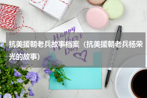 抗美援朝老兵故事档案（抗美援朝老兵杨荣光的故事）