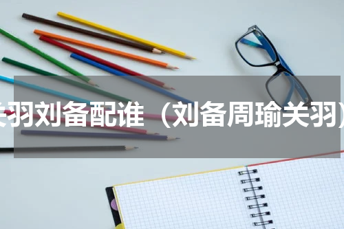 关羽刘备配谁（刘备周瑜关羽）