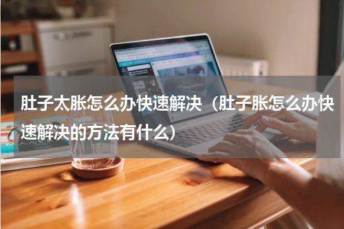 肚子太胀怎么办快速解决（肚子胀怎么办快速解决的方法有什么）