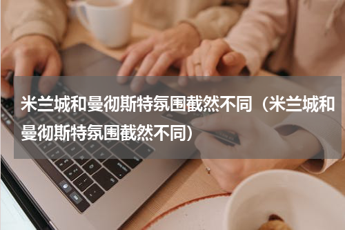 米兰城和曼彻斯特氛围截然不同（米兰城和曼彻斯特氛围截然不同）
