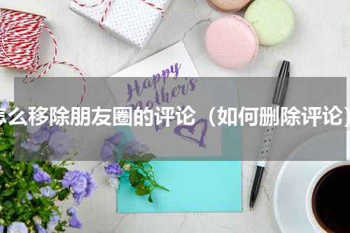 怎么移除朋友圈的评论（如何删除评论）