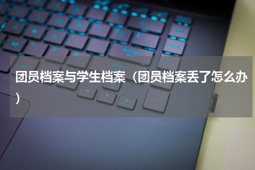 团员档案与学生档案（团员档案丢了怎么办）