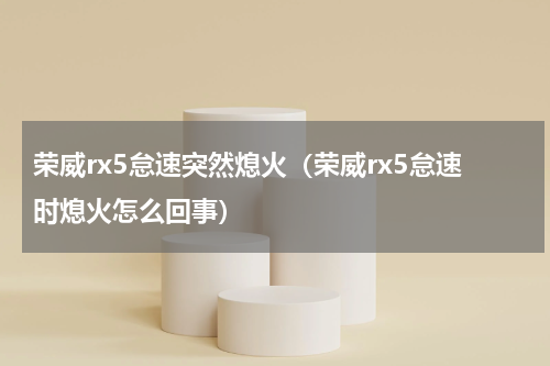 荣威rx5怠速突然熄火（荣威rx5怠速时熄火怎么回事）