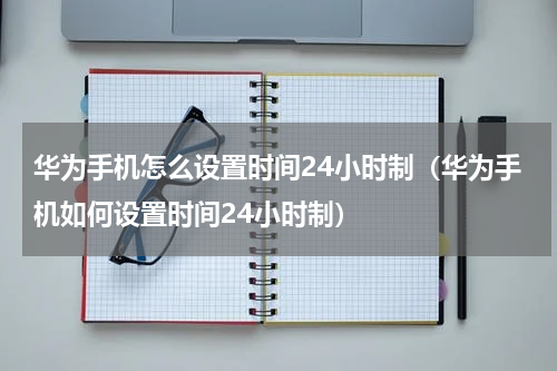 华为手机怎么设置时间24小时制（华为手机如何设置时间24小时制）