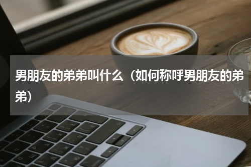 男朋友的弟弟叫什么（如何称呼男朋友的弟弟）