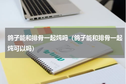 鸽子能和排骨一起炖吗（鸽子能和排骨一起炖可以吗）