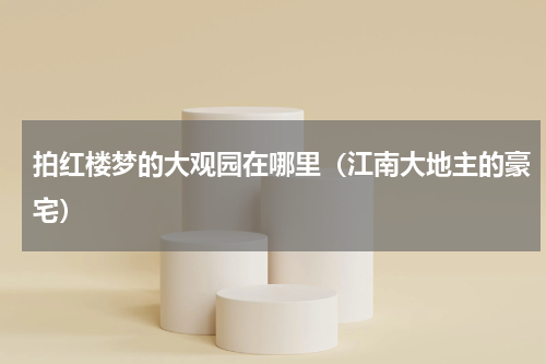 拍红楼梦的大观园在哪里（江南大地主的豪宅）