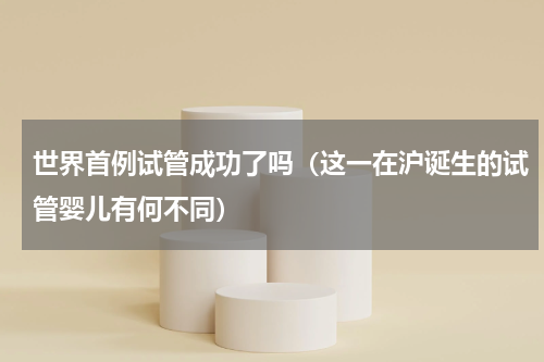 世界首例试管成功了吗（这一在沪诞生的试管婴儿有何不同）