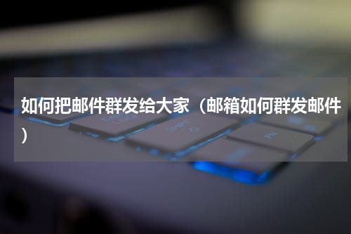 如何把邮件群发给大家（邮箱如何群发邮件）