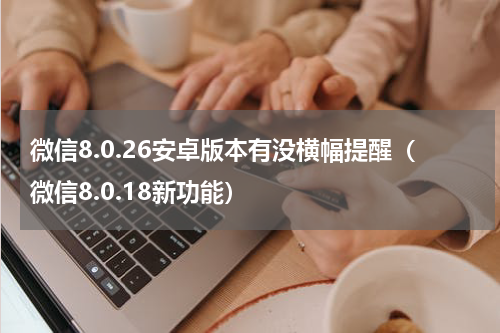 微信8.0.26安卓版本有没横幅提醒（微信8.0.18新功能）