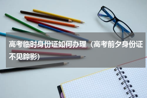 高考临时身份证如何办理（高考前夕身份证不见踪影）