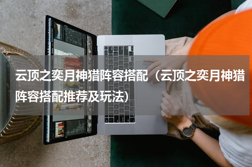 云顶之奕月神猎阵容搭配（云顶之奕月神猎阵容搭配推荐及玩法）