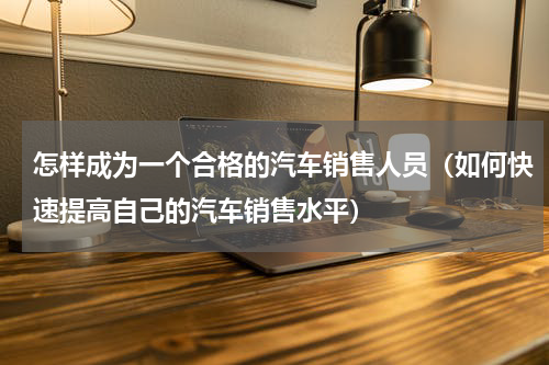 怎样成为一个合格的汽车销售人员（如何快速提高自己的汽车销售水平）