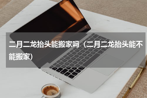 二月二龙抬头能搬家吗（二月二龙抬头能不能搬家）