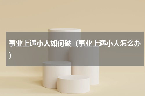 事业上遇小人如何破（事业上遇小人怎么办）