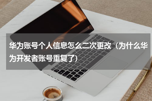 华为账号个人信息怎么二次更改（为什么华为开发者账号重复了）