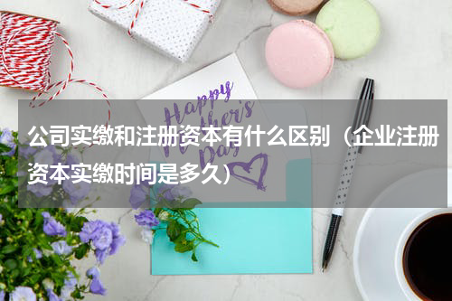 公司实缴和注册资本有什么区别（企业注册资本实缴时间是多久）