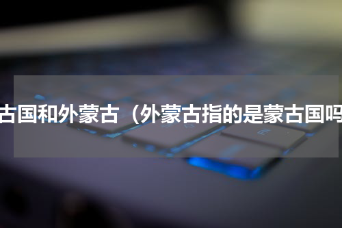 蒙古国和外蒙古（外蒙古指的是蒙古国吗）