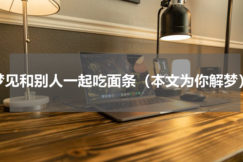 梦见和别人一起吃面条（本文为你解梦）
