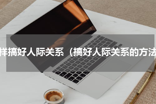 怎样搞好人际关系（搞好人际关系的方法）