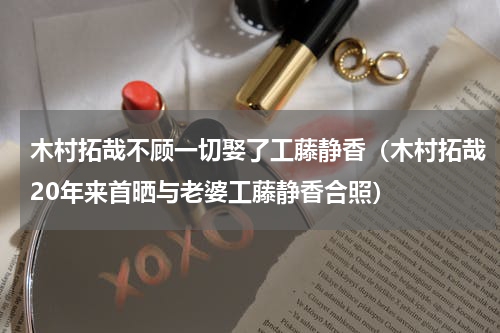 木村拓哉不顾一切娶了工藤静香（木村拓哉20年来首晒与老婆工藤静香合照）