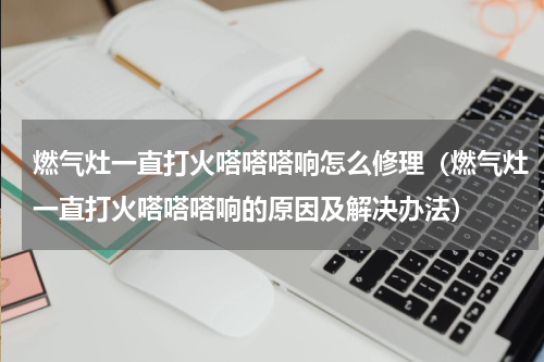 燃气灶一直打火嗒嗒嗒响怎么修理（燃气灶一直打火嗒嗒嗒响的原因及解决办法）