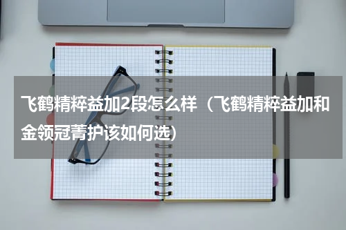 飞鹤精粹益加2段怎么样（飞鹤精粹益加和金领冠菁护该如何选）