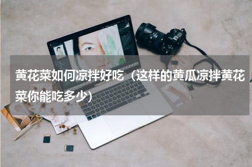 黄花菜如何凉拌好吃（这样的黄瓜凉拌黄花菜你能吃多少）