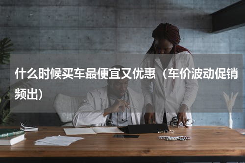 什么时候买车最便宜又优惠（车价波动促销频出）