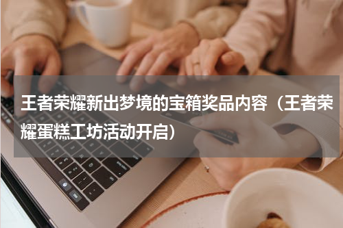 王者荣耀新出梦境的宝箱奖品内容（王者荣耀蛋糕工坊活动开启）