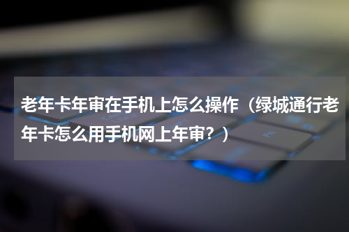 老年卡年审在手机上怎么操作（绿城通行老年卡怎么用手机网上年审？）