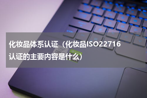 化妆品体系认证（化妆品ISO22716认证的主要内容是什么）