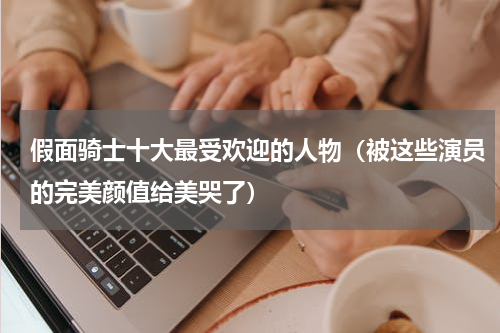 假面骑士十大最受欢迎的人物（被这些演员的完美颜值给美哭了）