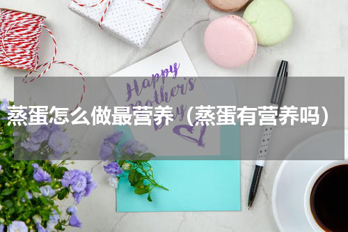 蒸蛋怎么做最营养（蒸蛋有营养吗）