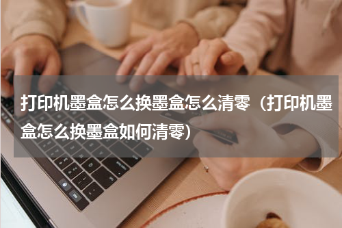 打印机墨盒怎么换墨盒怎么清零（打印机墨盒怎么换墨盒如何清零）
