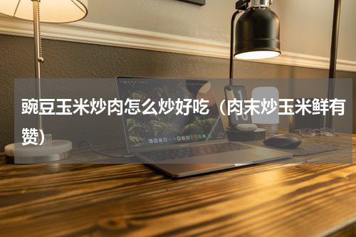 豌豆玉米炒肉怎么炒好吃（肉末炒玉米鲜有赞）