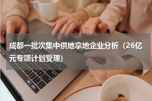 成都一批次集中供地拿地企业分析（26亿元专项计划受理）