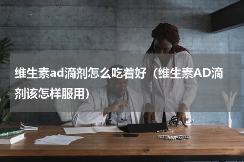 维生素ad滴剂怎么吃着好（维生素AD滴剂该怎样服用）