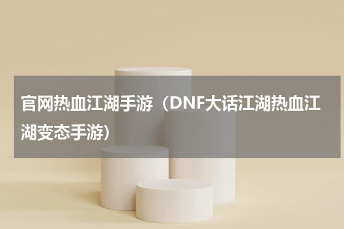 官网热血江湖手游（DNF大话江湖热血江湖变态手游）