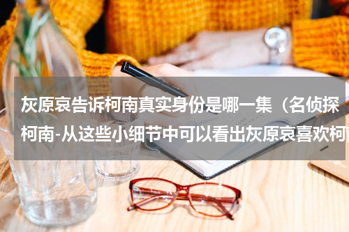 灰原哀告诉柯南真实身份是哪一集（名侦探柯南-从这些小细节中可以看出灰原哀喜欢柯南）