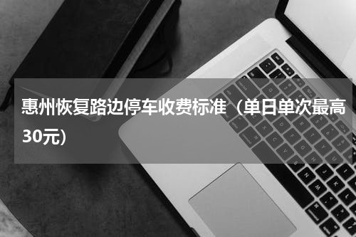 惠州恢复路边停车收费标准（单日单次最高30元）