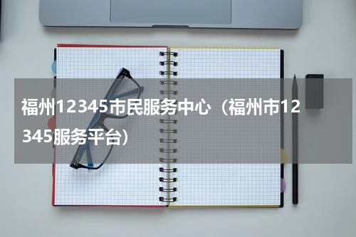 福州12345市民服务中心（福州市12345服务平台）