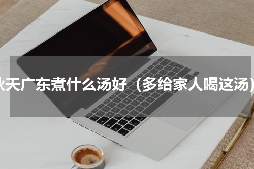 秋天广东煮什么汤好（多给家人喝这汤）