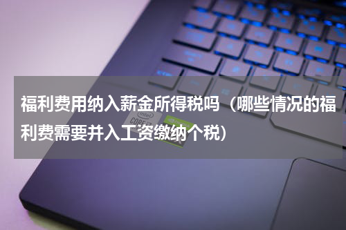 福利费用纳入薪金所得税吗（哪些情况的福利费需要并入工资缴纳个税）